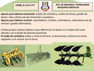 Aperos para laboreo horizontal: arados de vertedera, arados de discos, gradas de
discos, roto cultores de eje horizontal y cavadoras.
Aperos para laboreo vertical: subsoladores, chiseles, cultivadores, rotocultores de eje
vertical y gradas alternativas.
Ambos grupos realizan labores cuyas diferencias se basan en el volteo del suelo
labrado y en el grado de desmenuzamiento
El arado de vertedera voltea y mulle el terreno, lo desmenuza, entierra los restos
vegetales y los mezcla con la tierra.
 