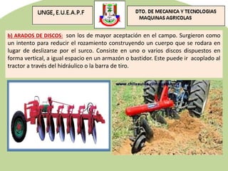 b) ARADOS DE DISCOS: son los de mayor aceptación en el campo. Surgieron como
un intento para reducir el rozamiento construyendo un cuerpo que se rodara en
lugar de deslizarse por el surco. Consiste en uno o varios discos dispuestos en
forma vertical, a igual espacio en un armazón o bastidor. Este puede ir acoplado al
tractor a través del hidráulico o la barra de tiro.
 