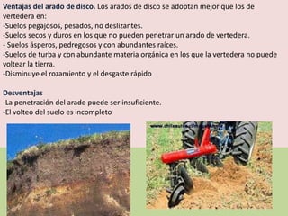 Ventajas del arado de disco. Los arados de disco se adoptan mejor que los de
vertedera en:
-Suelos pegajosos, pesados, no deslizantes.
-Suelos secos y duros en los que no pueden penetrar un arado de vertedera.
- Suelos ásperos, pedregosos y con abundantes raíces.
-Suelos de turba y con abundante materia orgánica en los que la vertedera no puede
voltear la tierra.
-Disminuye el rozamiento y el desgaste rápido
Desventajas
-La penetración del arado puede ser insuficiente.
-El volteo del suelo es incompleto
 