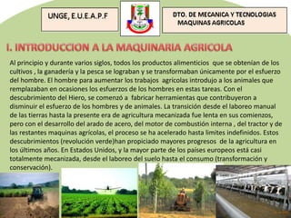 Al principio y durante varios siglos, todos los productos alimenticios que se obtenían de los
cultivos , la ganadería y la pesca se lograban y se transformaban únicamente por el esfuerzo
del hombre. El hombre para aumentar los trabajos agrícolas introdujo a los animales que
remplazaban en ocasiones los esfuerzos de los hombres en estas tareas. Con el
descubrimiento del Hiero, se comenzó a fabricar herramientas que contribuyeron a
disminuir el esfuerzo de los hombres y de animales. La transición desde el laboreo manual
de las tierras hasta la presente era de agricultura mecanizada fue lenta en sus comienzos,
pero con el desarrollo del arado de acero, del motor de combustión interna , del tractor y de
las restantes maquinas agrícolas, el proceso se ha acelerado hasta limites indefinidos. Estos
descubrimientos (revolución verde)han propiciado mayores progresos de la agricultura en
los últimos años. En Estados Unidos, y la mayor parte de los países europeos está casi
totalmente mecanizada, desde el laboreo del suelo hasta el consumo (transformación y
conservación).
 