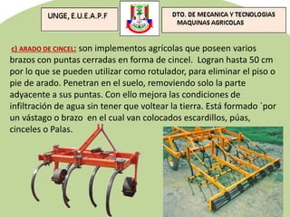 c) ARADO DE CINCEL: son implementos agrícolas que poseen varios
brazos con puntas cerradas en forma de cincel. Logran hasta 50 cm
por lo que se pueden utilizar como rotulador, para eliminar el piso o
pie de arado. Penetran en el suelo, removiendo solo la parte
adyacente a sus puntas. Con ello mejora las condiciones de
infiltración de agua sin tener que voltear la tierra. Está formado `por
un vástago o brazo en el cual van colocados escardillos, púas,
cinceles o Palas.
 
