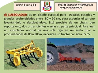 d) SUBSOLADOR: es un diseño especial para trabajos pesados y
grandes profundidades entre 50 y 90 cm, para esponjar el terreno
levantándolo o desplazándolo. Está provisto de un chasis que
soporta uno, dos o tres dientes o rejas su parte principal. Para arar
un subsolador normal de una sola reja en un suelo duro a
profundidades de 80 a 90cm, necesitan un tractor con 60 a 85 CV .
 