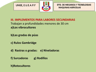 III. IMPLEMENTOS PARA LABORES SECUNDARIAS
Trabajan a profundidades menores de 30 cm
a)Los vibrocultores
b)Las gradas de púas
c) Rulos Gambridge
d) Rastras o gradas: e) Niveladoras
f) Surcadoras g) Rodillos
h)Rotocultores
 