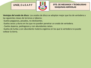 Ventajas del arado de disco. Los arados de disco se adoptan mejor que los de vertedera a
las siguientes clases de terrenos o labores:
-Suelos pegajosos, pesados, no deslizantes.
-Suelos secos y duros en los que no pueden penetrar un arado de vertedera.
- Suelos ásperos, pedregosos y con abundantes raíces.
-Suelos de turba y con abundante materia orgánica en los que la vertedera no puede
voltear la tierra.
 