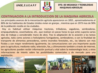 Los principales avances de la mecanización agrícola aparecieron en 1855 , aproximadamente el
80% de los habitantes de Estados Unidos vivían en granjas , mientras que en 1973 mas de 90%
de la población residía en las ciudades.
Hoy es habitual utilizar máquinas tractoras, trilladoras, segadoras, sembradoras,
empaquetadoras, cosechadoras, etc., que realizan en pocas horas lo que antes suponía varios
días de trabajo y considerable mano de obra. Tras la adaptación de la aviación a las tareas
agrícolas, tales como aviones o helicópteros fumigadores, sembradores; o con la finalidad de
transporte de alimentos perecederos, contra incendios forestales, etc., las labores son más
fluidas y con mayor rendimiento Igualmente, las comunicaciones son una importante ayuda
para la agricultura; mediante radio, televisión, fax, y últimamente también a través de Internet,
los agricultores pueden recibir información puntual y vital sobre la meteorología local, y otras
informaciones de interés sobre las posibilidades comerciales y de mercado para una
explotación.
 