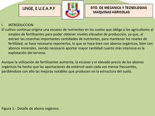 I. INTRODUCCION
El cultivo continuo origina una escasez de nutrientes en los suelos que obliga a los agricultores al
empleo de fertilizantes para poder obtener niveles elevados de producción, ya que, al
extraer las cosechas importantes cantidades de nutrientes, para mantener los niveles de
fertilidad, se hace necesario reponerlos, lo que se hace bien con abonos orgánicos, bien con
abonos minerales, siendo necesario aportar mayor cantidad cuanto más intensiva es la
explotación del terreno.
Aunque la utilización de fertilizantes aumenta, la escasez y el elevado precio de los abonos
orgánicos ha hecho que las aportaciones de estiércol sean cada vez menos frecuentes,
perdiéndose con ello las mejoras notables que producen en la estructura del suelo.
Figura 1.- Detalle de abono orgánico.
 