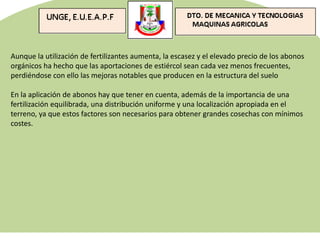 Aunque la utilización de fertilizantes aumenta, la escasez y el elevado precio de los abonos
orgánicos ha hecho que las aportaciones de estiércol sean cada vez menos frecuentes,
perdiéndose con ello las mejoras notables que producen en la estructura del suelo
En la aplicación de abonos hay que tener en cuenta, además de la importancia de una
fertilización equilibrada, una distribución uniforme y una localización apropiada en el
terreno, ya que estos factores son necesarios para obtener grandes cosechas con mínimos
costes.
 