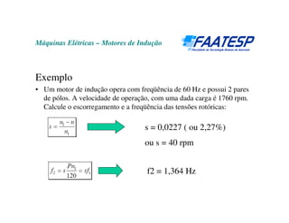 Máquinas Elétricas – Motores de Indução
Exemplo
• Um motor de indução opera com freqüência de 60 Hz e possui 2 pares
de pólos. A velocidade de operação, com uma dada carga é 1760 rpm.
Calcule o escorregamento e a freqüência das tensões rotóricas:
s = 0,0227 ( ou 2,27%)
ou s = 40 rpm
f2 = 1,364 Hz
 