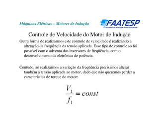 Máquinas Elétricas – Motores de Indução
Controle de Velocidade do Motor de Indução
Outra forma de realizarmos este controle de velocidade é realizando a
alteração da freqüência da tensão aplicada. Esse tipo de controle só foi
possível com o advento dos inversores de freqüência, com o
desenvolvimento da eletrônica de potência.
Contudo, ao realizarmos a variação da freqüência precisamos alterar
também a tensão aplicada ao motor, dado que não queremos perder a
característica de torque do motor:
 