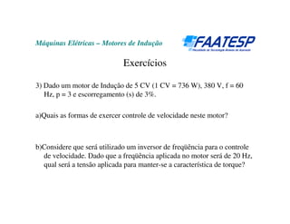Máquinas Elétricas – Motores de Indução
Exercícios
3) Dado um motor de Indução de 5 CV (1 CV = 736 W), 380 V, f = 60
Hz, p = 3 e escorregamento (s) de 3%.
a)Quais as formas de exercer controle de velocidade neste motor?
b)Considere que será utilizado um inversor de freqüência para o controle
de velocidade. Dado que a freqüência aplicada no motor será de 20 Hz,
qual será a tensão aplicada para manter-se a característica de torque?
 