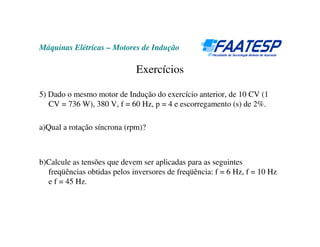 Máquinas Elétricas – Motores de Indução
Exercícios
5) Dado o mesmo motor de Indução do exercício anterior, de 10 CV (1
CV = 736 W), 380 V, f = 60 Hz, p = 4 e escorregamento (s) de 2%.
a)Qual a rotação síncrona (rpm)?
b)Calcule as tensões que devem ser aplicadas para as seguintes
freqüências obtidas pelos inversores de freqüência: f = 6 Hz, f = 10 Hz
e f = 45 Hz.
 