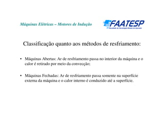 Máquinas Elétricas – Motores de Indução
Classificação quanto aos métodos de resfriamento:
• Máquinas Abertas: Ar de resfriamento passa no interior da máquina e o
calor é retirado por meio da convecção;
• Máquinas Fechadas: Ar de resfriamento passa somente na superfície
externa da máquina e o calor interno é conduzido até a superfície.
 
