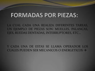 FORMADAS POR PIEZAS:LA CUAL CADA UNA REALIZA DIFERENTES TAREAS, UN EJEMPLO DE PIEZAS SON: MUELLES, PALANCAS, EJES, RUEDAS DENTADAS, INTERRUPTORES, ETC… Y CADA UNA DE ESTAS SE LLAMA OPERADOR LOS CUALES PUEDEN SER MECANICOS O ENERGETICOS 