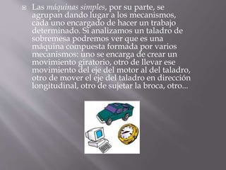  Las máquinas simples, por su parte, se
agrupan dando lugar a los mecanismos,
cada uno encargado de hacer un trabajo
determinado. Si analizamos un taladro de
sobremesa podremos ver que es una
máquina compuesta formada por varios
mecanismos: uno se encarga de crear un
movimiento giratorio, otro de llevar ese
movimiento del eje del motor al del taladro,
otro de mover el eje del taladro en dirección
longitudinal, otro de sujetar la broca, otro...
 