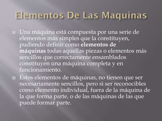  Una máquina está compuesta por una serie de
elementos más simples que la constituyen,
pudiendo definir como elementos de
máquinas todas aquellas piezas o elementos más
sencillos que correctamente ensamblados
constituyen una máquina completa y en
funcionamiento.
 Estos elementos de máquinas, no tienen que ser
necesariamente sencillos, pero si ser reconocibles
como elemento individual, fuera de la máquina de
la que forma parte, o de las máquinas de las que
puede formar parte.
 
