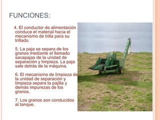 MAQUINA COSECHADORA DE MAIZ    1. El molinete empuja los tallos de las plantas contra la barra de siega.2. La barra de siega corta los tallos y deja las partes aéreas de las plantas sobre la plataforma contra el conductor transversal.3. El conductor transversal conduce el material cortado hacia la parte central de la plataforma, donde se encuentra el conductor de alimentación.