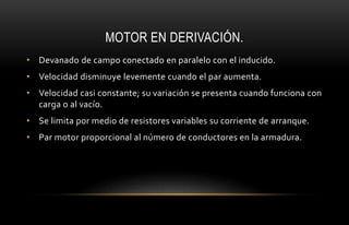 MOTOR EN DERIVACIÓN.
• Devanado de campo conectado en paralelo con el inducido.
• Velocidad disminuye levemente cuando el par aumenta.
• Velocidad casi constante; su variación se presenta cuando funciona con
carga o al vacío.
• Se limita por medio de resistores variables su corriente de arranque.
• Par motor proporcional al número de conductores en la armadura.
 