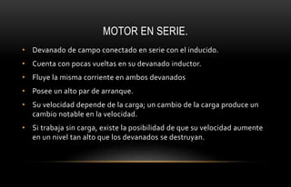 MOTOR EN SERIE.
• Devanado de campo conectado en serie con el inducido.
• Cuenta con pocas vueltas en su devanado inductor.
• Fluye la misma corriente en ambos devanados
• Posee un alto par de arranque.
• Su velocidad depende de la carga; un cambio de la carga produce un
cambio notable en la velocidad.
• Si trabaja sin carga, existe la posibilidad de que su velocidad aumente
en un nivel tan alto que los devanados se destruyan.
 
