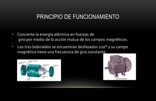 PRINCIPIO DE FUNCIONAMIENTO
• Convierte la energía eléctrica en fuerzas de
giro por medio de la acción mutua de los campos magnéticos.
• Los tres bobinados se encuentran desfasados 120° y su campo
magnético tiene una frecuencia de giro constante.
 