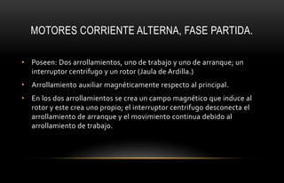 MOTORES CORRIENTE ALTERNA, FASE PARTIDA.
• Poseen: Dos arrollamientos, uno de trabajo y uno de arranque; un
interruptor centrifugo y un rotor (Jaula de Ardilla.)
• Arrollamiento auxiliar magnéticamente respecto al principal.
• En los dos arrollamientos se crea un campo magnético que induce al
rotor y este crea uno propio; el interruptor centrifugo desconecta el
arrollamiento de arranque y el movimiento continua debido al
arrollamiento de trabajo.
 