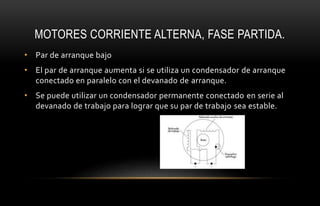 MOTORES CORRIENTE ALTERNA, FASE PARTIDA.
• Par de arranque bajo
• El par de arranque aumenta si se utiliza un condensador de arranque
conectado en paralelo con el devanado de arranque.
• Se puede utilizar un condensador permanente conectado en serie al
devanado de trabajo para lograr que su par de trabajo sea estable.
 