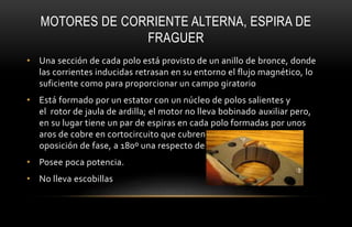 MOTORES DE CORRIENTE ALTERNA, ESPIRA DE
FRAGUER
• Una sección de cada polo está provisto de un anillo de bronce, donde
las corrientes inducidas retrasan en su entorno el flujo magnético, lo
suficiente como para proporcionar un campo giratorio
• Está formado por un estator con un núcleo de polos salientes y
el rotor de jaula de ardilla; el motor no lleva bobinado auxiliar pero,
en su lugar tiene un par de espiras en cada polo formadas por unos
aros de cobre en cortocircuito que cubren cada polo, y ponen una
oposición de fase, a 180º una respecto de la otra .
• Posee poca potencia.
• No lleva escobillas
 