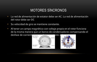MOTORES SÍNCRONOS
• La red de alimentación de estator debe ser AC. La red de alimentación
del rotor debe ser DC
• Su velocidad de giro se mantiene constante.
• Al tener un campo magnético con voltaje propio en el rotor funciona
de la misma manera que un banco de condensadores compensando el
desfase de corriente que producen motores asíncronos.
 