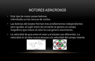 MOTORES ASÍNCRONOS
• Este tipo de motor posee bobinas
individuales en las ranuras de núcleo.
• Las bobinas del estator forman tres arrollamientos independientes
pero iguales; al suplir estos de corriente se genera un campo
magnético que induce el rotor lo cual genera movimiento.
• La velocidad de giro entre el rotor y el estator son diferentes. La
velocidad en el rotor nunca alcanza a la velocidad del campo rotante.
 