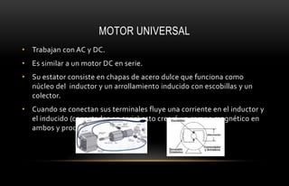 MOTOR UNIVERSAL
• Trabajan con AC y DC.
• Es similar a un motor DC en serie.
• Su estator consiste en chapas de acero dulce que funciona como
núcleo del inductor y un arrollamiento inducido con escobillas y un
colector.
• Cuando se conectan sus terminales fluye una corriente en el inductor y
el inducido (conectados en serie) esto creerá un campo magnético en
ambos y producirá el movimiento.
 