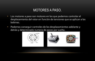 MOTORES A PASO.
• Los motores a paso son motores en los que podemos controlar el
desplazamiento del rotor en función de tensiones que se aplican a las
bobinas.
• Podemos conseguir controles de los desplazamientos adelante y
detrás y determinado numero de pasos por vuelta.
 