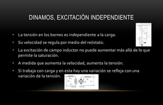 DINAMOS, EXCITACIÓN INDEPENDIENTE
• La tensión en los bornes es independiente a la carga.
• Su velocidad se regula por medio del reóstato.
• La excitación de campo inductor no puede aumentar más allá de lo que
permite la saturación.
• A medida que aumenta la velocidad, aumenta la tensión.
• Si trabaja con carga y en esta hay una variación se refleja con una
variación de la tensión.
 