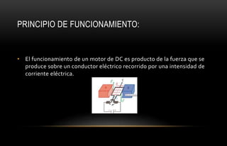 PRINCIPIO DE FUNCIONAMIENTO:
• El funcionamiento de un motor de DC es producto de la fuerza que se
produce sobre un conductor eléctrico recorrido por una intensidad de
corriente eléctrica.
 