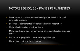 MOTORES DE DC, CON IMANES PERMANENTES.
• No se necesita la alimentación de energía para excitación ni el
devanado asociado.
• Los imanes permanentes proporcionan el flujo magnético.
• Mejora la eficiencia y el enfriamiento.
• Mejor par de arranque, pero mitad de velocidad al vacío que uno en
serie.
• Las sobrecargas pueden causar desmagnetización.
• No se tiene control sobre el campo.
 