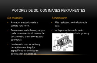 • Alta resistencia e inductancia
baja.
• Incluyen motores de imán
permanente, circuito impreso y
bobina móvil.
• Armadura estacionaria y
campo rotatorio.
• Poseen menos bobinas, ya que
cada una necesita al menos de
dos a cuatro transistores para
conmutar.
• Los transistores se activa y
desactivan en ángulos
específicos y suministran
pulsos a los devanados.
MOTORES DE DC, CON IMANES PERMANENTES
Sin escobillas Servomotores
 
