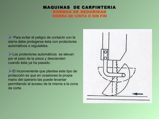 MAQUINAS  DE CARPINTERIA NORMAS DE SEGURIDAD SIERRA DE CINTA O SIN FIN Para evitar el peligro de contacto con la sierra debe protegerse ésta con protectores automáticos o regulables. Los protectores automáticos  se elevan por el paso de la pieza y descienden cuando  é sta ya ha pasado.  El inconveniente que plantea este tipo de protección es que en ocasiones la propia mano del operario las puede levantar permitiendo el acceso de la misma a la zona de corte. 