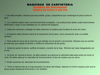 Se debe emplear, siempre que sea posible, guías y dispositivos que mantengan la pieza contra la guía. Los volantes deben estar convenientemente protegidos. Las protecciones deben poder desmontarse fácilmente y mejor si son abatibles por un sistema de bisagras. Antes de comenzar a trabajar se debe examinar la madera para localizar la zona de nudos.  El operario debe situarse fuera de la trayectoria de la pieza, como precaución ante un posible rechazo. Para evitar la rotura de la cinta hay que trabajar con la tensión conveniente. Siempre que se cambie la cinta hay que regular la tensión y verifica la colocación de las guías. Antes de operar la sierra, verificar el estado y tensión de la hoja.  Eliminar las hojas desgastadas por el uso. Al poner en marcha la sierra, se debe esperar que alcance la velocidad adecuada antes de iniciar el corte. Se debe adecuar la velocidad de funcionamiento al tipo de madera que se sierra. Evitar aumentos de velocidad de funcionamiento. Tener la defensa fija de la hoja ajustada a la altura del trabajo, dejando el mínimo espacio para que la pieza pueda deslizarse libremente y con facilidad. MAQUINAS  DE CARPINTERIA NORMAS DE SEGURIDAD SIERRA DE CINTA O SIN FIN 