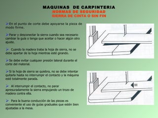 MAQUINAS  DE CARPINTERIA NORMAS DE SEGURIDAD SIERRA DE CINTA O SIN FIN En el punto de corte debe apoyarse la pieza de modo firme.  Parar y desconectar la sierra cuando sea necesario cambiar la guía o tenga que aceitar o hacer algún otro ajuste. Cuando la madera traba la hoja de sierra, no se debe apartar de la hoja mientras esté girando. Se debe evitar cualquier presión lateral durante el corte del material. Si la hoja de sierra se quiebra, no se debe intentar quitarla hasta no interrumpir el contacto y la máquina esté totalmente parada. Al interrumpir el contacto, no parar apresuradamente la sierra empujando un trozo de madera contra ella. Para la buena conducción de las piezas es conveniente el uso de guías graduales que estén bien ajustadas a la mesa. 