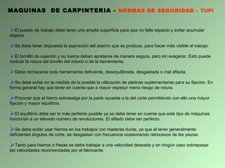 MAQUINAS  DE CARPINTERIA -  NORMAS DE SEGURIDAD -  TUPI El puesto de trabajo debe tener una amplia superficie para que no falte espacio y evitar acumular objetos.  Se debe tener dispuesta la aspiración del aserrín que se produce, para hacer más visible el trabajo. El tornillo de sujeción y su tuerca deben apretarse de manera segura, pero sin exagerar. Esto puede motivar la rotura del tornillo del mismo o de la herramienta. Debe rechazarse toda herramienta deficiente, desequilibrada, desgastada o mal afilada. S e debe evitar en la medida de lo posible la utilización de pletinas suplementarias para su fijación. En forma general hay que tener en cuenta que a mayor espesor meno riesgo de rotura. Procurar que el hierro sobresalga por la parte opuesta a la del corte permitiendo con ello una mayor fijación y mayor equilibrio. El equilibrio debe ser lo más perfecto posible ya se debe tener en cuenta que este tipo de máquinas funcionan a un elevado número de revoluciones. El afilado debe ser perfecto. Se debe evitar usar hierros en los trabajos con maderas duras, ya que al tener generalmente deficientes ángulos de corte, se desgastan con frecuencia ocasionando retrocesos de las piezas.  Tanto para hierros o fresas se debe trabajar a una velocidad deseada y en ningún caso sobrepasar las velocidades recomendadas por el fabricante. 