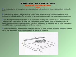 MAQUINAS  DE CARPINTERIA NORMAS DE SEGURIDAD TUPI La zona posterior se protege con el encapsulado del este sector y en ningún caso se debe eliminar la misma. Esta máquina, debido a la diversidad de trabajo, tiene problemas en el momento de establecer las protecciones más adecuadas. Por tal motivo es la máquina que genera la mayor cantidad de accidentes. Una de las protecciones más usada se da cuando se utilizan guías. Consiste en una protección que cubre las dos guías y la zona de corte. Par mayor seguridad se cubre la parte superior de la zona de trabajo disponiendo de un regle de madera a la altura del espesor de las piezas que se están elaborando, imposibilitándose el contacto accidental con la herramienta Para que el sistema anteriormente citado sea efectivo se debe disponer de varios elementos de este tipo ya que la altura del regle limita el espesor de las piezas a trabajar. 