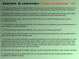 MAQUINAS  DE CARPINTERIA -  NORMAS DE SEGURIDAD -  TUPI El rechazo o retroceso de la pieza se debe, la mayoría de las veces, al embotamiento de los filos de corte de la herramienta. Respecto a la falta de corte lo mejor es parar el tupí y afilar la herramientas o cambiarla Muchas veces el operario nota que la herramienta no corta bien, pero sigue, pensando que sólo le faltan, para terminar 2 0 3 piezas que pasar.  L a mayoría de los accidentes ocurren al final de la tarea. El afilado debe ser preciso, de modo que todos los filos de corte de la herramienta sigan la misma circunferencia al girar. Si los filos de un lado sobresalen más que otro, la herramienta no trabaja por igual y se puede producir un corte irregular y un trabajo deficiente. Se debe rechazar maderas que presenten nudos numerosos o defectos importantes. Los accidentes por contacto directo con la herramienta se producen al pasar las manos acompañando la pieza que se trabaja o al ser rechazada ésta. En el caso que se esté moldurando y quede la herramienta por encima de la pieza al descubierto, la mano izquierda que recoge la pieza por delante puede resbalar y entrar en contacto. Al final de la pasada la mano derecha que va empujando la pieza puede acercarse demasiado y tocar la herramienta con los dedos. Si la pieza es rechazada o retrocede, la violencia del golpe puede hacer perder el equilibro al operario y al querer apoyarse en la mesa para no caer, toca la herramienta. Para evitar estos peligros se emplean prensores, vertical y horizontal, pantallas y cárter protector del árbol. Los protectores que se empleen deben unir a su eficacia el mérito de que no hagan perder tiempo al regularlos no estorben el trabajo. 