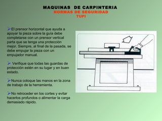 MAQUINAS  DE CARPINTERIA  NORMAS DE SEGURIDAD TUPI El prensor horizontal que ayuda a apoyar la pieza sobre la guía debe completarse con un prensor vertical parta que se tenga una protección mejor. Siempre, al final de la pasada, se debe empujar la pieza con un empujador manual.  Verifique que todas las guardas de protección estén en su lugar y en buen estado. Nunca coloque las manos en la zona de trabajo de la herramienta. No retroceder en los cortes y evitar  hacerlos profundos o alimentar la carga demasiado rápido. 