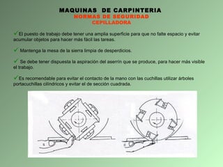 MAQUINAS  DE CARPINTERIA  NORMAS DE SEGURIDAD CEPILLADORA El puesto de trabajo debe tener una amplia superficie para que no falte espacio y evitar acumular objetos para hacer más fácil las tareas.  Mantenga la mesa de la sierra limpia de desperdicios. Se debe tener dispuesta la aspiración del aserrín que se produce, para hacer más visible el trabajo. Es recomendable para evitar el contacto de la mano con las cuchillas utilizar árboles portacuchillas cilíndricos y evitar el de sección cuadrada. 