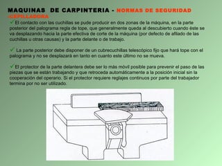 MAQUINAS  DE CARPINTERIA -  NORMAS DE SEGURIDAD - CEPILLADORA El contacto con las cuchillas se pude producir en dos zonas de la máquina, en la parte posterior del palograma regla de tope, que generalmente queda al descubierto cuando éste se va desplazando hacia la parte efectiva de corte de la máquina (por defecto de afilado de las cuchillas u otras causas) y la parte delante o de trabajo. La parte posterior debe disponer de un cubrecuchillas telescópico fijo que hará tope con el palograma y no se desplazará en tanto en cuanto este último no se mueva.  El protector de la parte delantera debe ser lo más móvil posible para prevenir el paso de las piezas que se están trabajando y que retroceda automáticamente a la posición inicial sin la cooperación del operario. Si el protector requiere reglajes continuos por parte del trabajador termina por no ser utilizado. 