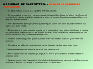 Se debe efectuar un cuidadoso equilibrio dinámico del árbol. Se debe realizar un correcto y perfecto montaje de las cuchillas. Luego del afilado y la efectuar el montaje de las mismas en el árbol puede que el mismo se haga en forma irregular desequilibrando el conjunto de la herramienta. Antes de comenzar a trabajar verificar que la máquina cuente con  todas las protecciones en sus lugares y en buen estado. El retroceso de la pieza se puede producir por la existencia de nidos u otros defectos en la madera o por el cepillado de piezas muy cortas. Por ello se deben evitar maderas que presente defectos y en el caso de maderas muy cortas utilizar empujadores. Antes de cepillar asegurarse que las cuchillas estén bien afiladas, niveladas y correctamente ajustadas. No deslizar las tablas de madera por sus manos. Hacerlas caminar mano sobre mano. Mantener el extremo de salida de las tablas libre de obstáculos. Nunca cepille trozos de madera cuya longitud sea menor que la distancia entre los rodillos de arrastre y salida. Tener en cuenta como riesgo adicional el efecto estroboscópico que hace que el árbol parezca que está parado. Por ello nunca dejar la máquina sola en funcionamiento. MAQUINAS  DE CARPINTERIA -  NORMAS DE SEGURIDAD - CEPILLADORA 
