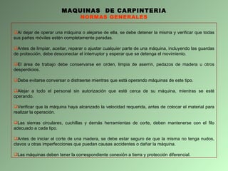 MAQUINAS  DE CARPINTERIA NORMAS GENERALES Al dejar de operar una máquina o alejarse de ella, se debe detener la misma y verificar que todas sus partes móviles estén completamente paradas. Antes de limpiar, aceitar, reparar o ajustar cualquier parte de una máquina, incluyendo las guardas de protección, debe desconectar el interruptor y esperar que se detenga el movimiento. El área de trabajo debe conservarse en orden, limpia de aserrín, pedazos de madera u otros desperdicios. Debe evitarse conversar o distraerse mientras que está operando máquinas de este tipo. Alejar a todo el personal sin autorización que esté cerca de su máquina, mientras se esté operando. Verificar que la máquina haya alcanzado la velocidad requerida, antes de colocar el material para realizar la operación. Las sierras circulares, cuchillas y demás herramientas de corte, deben mantenerse con el filo adecuado a cada tipo. Antes de iniciar el corte de una madera, se debe estar seguro de que la misma no tenga nudos, clavos u otras imperfecciones que puedan causas accidentes o dañar la máquina. Las máquinas deben tener la correspondiente conexión a tierra y protección diferencial.  