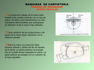 MAQUINAS  DE CARPINTERIA NORMAS DE SEGURIDAD SIERRA CIRCULAR La protección debajo de la mesa debe impedir todo posible contacto con la hoja de sierra. Se debe cubrir lateralmente con dos mamparas desmontables que sobrepasen en diámetro al de la mayor hoja utilizada. Toda variación de las protecciones o de ajuste de la sierra debe realizarse con la máquina parada Sobre la mesa, la protección debe hacerse delante y detrás del filo de dientes de la sierra. La parte posterior se protege con el cuchillo divisor regulable en altura. La parte anterior se protege con un cobertor de la hoja regulable.  