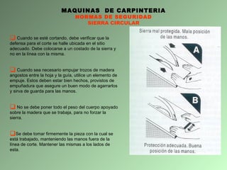 MAQUINAS  DE CARPINTERIA NORMAS DE SEGURIDAD SIERRA CIRCULAR Cuando se esté cortando, debe verificar que la defensa para el corte se halle ubicada en el sitio adecuado. Debe colocarse a un costado de la sierra y no en la línea con la misma. Cuando sea necesario empujar trozos de madera angostos entre la hoja y la guía, utilice un elemento de empuje. Estos deben estar bien hechos, provistos de empuñadura que asegure un buen modo de agarrarlos y sirva de guarda para las manos. No se debe poner todo el peso del cuerpo apoyado sobre la madera que se trabaja, para no forzar la sierra. Se debe tomar firmemente la pieza con la cual se está trabajado, manteniendo las manos fuera de la línea de corte. Mantener las mismas a los lados de esta.  