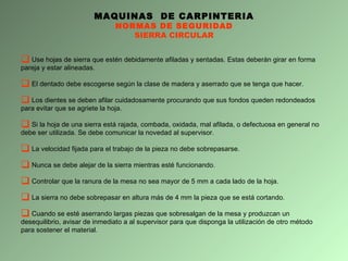 MAQUINAS  DE CARPINTERIA NORMAS DE SEGURIDAD SIERRA CIRCULAR Use hojas de sierra que estén debidamente afiladas y sentadas. Estas deberán girar en forma pareja y estar alineadas.  El dentado debe escogerse según la clase de madera y aserrado que se tenga que hacer.  Los dientes se deben afilar cuidadosamente procurando que sus fondos queden redondeados para evitar que se agriete la hoja. Si la hoja de una sierra está rajada, combada, oxidada, mal afilada, o defectuosa en general no debe ser utilizada. Se debe comunicar la novedad al supervisor. La velocidad fijada para el trabajo de la pieza no debe sobrepasarse.  Nunca se debe alejar de la sierra mientras esté funcionando. Controlar que la ranura de la mesa no sea mayor de 5 mm a cada lado de la hoja. La sierra no debe sobrepasar en altura más de 4 mm la pieza que se está cortando. Cuando se esté aserrando largas piezas que sobresalgan de la mesa y produzcan un desequilibrio, avisar de inmediato a al supervisor para que disponga la utilización de otro método para sostener el material. 