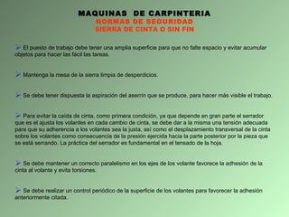 MAQUINAS  DE CARPINTERIA NORMAS DE SEGURIDAD SIERRA DE CINTA O SIN FIN El puesto de trabajo debe tener una amplia superficie para que no falte espacio y evitar acumular objetos para hacer las fácil las tareas.  Mantenga la mesa de la sierra limpia de desperdicios. Se debe tener dispuesta la aspiración del aserrín que se produce, para hacer más visible el trabajo. Para evitar la caída de cinta, como primera condición, ya que depende en gran parte el serrador que es el ajusta los volantes en cada cambio de cinta, se debe dar a la misma una tensión adecuada para que su adherencia a los volantes sea la justa, así como el desplazamiento transversal de la cinta sobre los volantes como consecuencia de la presión ejercida hacia la parte posterior por la pieza que se está serrando. La práctica del serrador es fundamental en el tensado de la hoja. Se debe mantener un correcto paralelismo en los ejes de los volante favorece la adhesión de la cinta al volante y evita torsiones. Se debe realizar un control periódico de la superficie de los volantes para favorecer la adhesión anteriormente citada. 