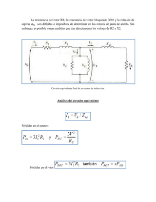 La resistencia del rotor RR, la reactancia del rotor bloqueado XR0 y la relación de
espiras son difíciles o imposibles de determinar en los rotores de jaula de ardilla. Sin
embargo, es posible tomar medidas que dan directamente los valores de R2 y X2.
Circuito equivalente final de un motor de inducción.
Análisis del circuito equivalente
Pérdidas en el estator:
Pérdidas en el rotor:
 